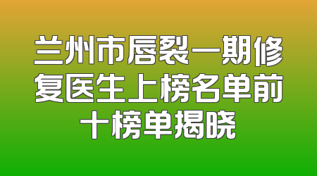 兰州市唇裂一期修复医生上榜名单前十榜单揭晓
