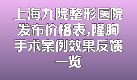 上海九院整形医院发布价格表，隆胸手术案例效果反馈一览
