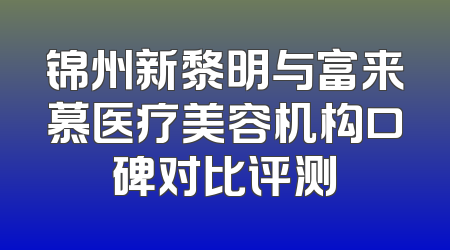锦州新黎明与富来慕医疗美容机构口碑对比评测