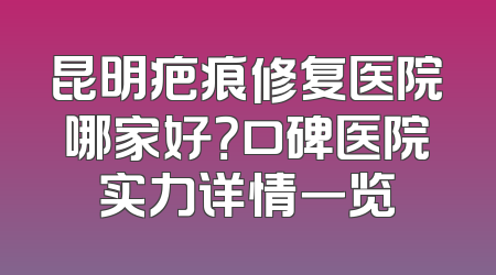 昆明疤痕修复医院哪家好？口碑医院实力详情一览