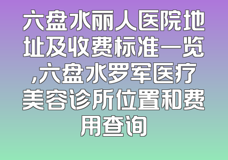 六盘水丽人医院地址及收费标准一览，六盘水罗军医疗美容诊所位置和费用查询