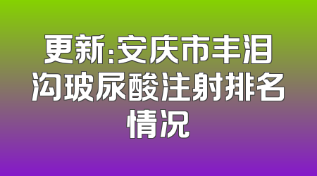 更新：安庆市丰泪沟玻尿酸注射排名情况