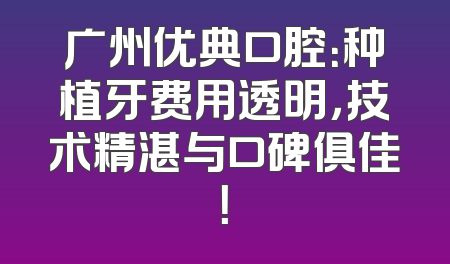 广州优典口腔：种植牙费用透明，技术精湛与口碑俱佳！