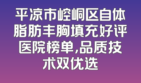 平凉市崆峒区自体脂肪丰胸填充好评医院榜单，品质技术双优选
