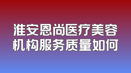 淮安恩尚医疗美容机构服务质量如何