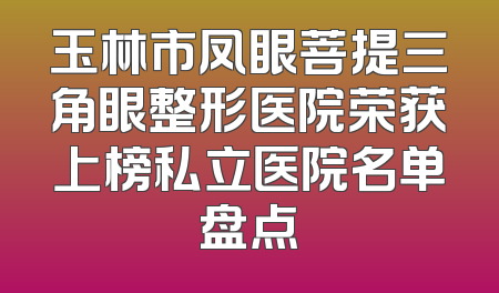 玉林市凤眼菩提三角眼整形医院荣获上榜私立医院名单盘点