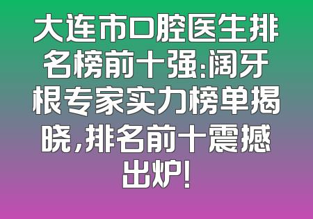大连市口腔医生排名榜前十强：阔牙根专家实力榜单揭晓，排名前十震撼出炉！
