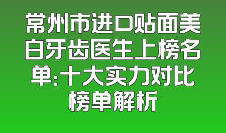 常州市进口贴面美白牙齿医生上榜名单：十大实力对比榜单解析
