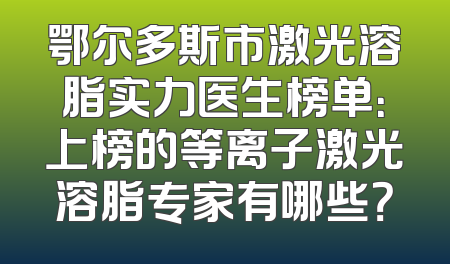 鄂尔多斯市激光溶脂实力医生榜单：上榜的等离子激光溶脂专家有哪些？