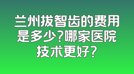 兰州拔智齿的费用是多少？哪家医院技术更好？