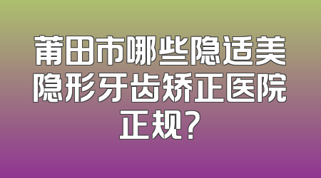 莆田市哪些隐适美隐形牙齿矫正医院正规？