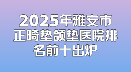 2025年雅安市正畸垫颌垫医院排名前十出炉
