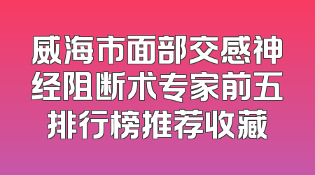 威海市面部交感神经阻断术专家前五排行榜推荐收藏
