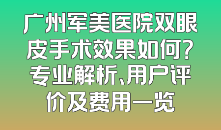 广州军美医院双眼皮手术效果如何？专业解析、用户评价及费用一览