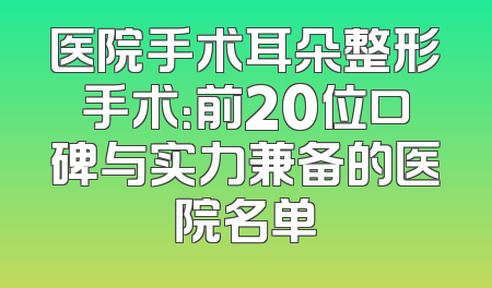 医院手术耳朵整形手术：前20位口碑与实力兼备的医院名单
