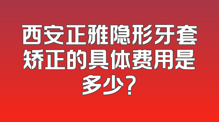 西安正雅隐形牙套矫正的具体费用是多少？