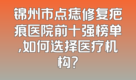 锦州市点痣修复疤痕医院前十强榜单，如何选择医疗机构？
