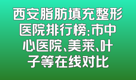 西安脂肪填充整形医院排行榜：市中心医院、美莱、叶子等在线对比