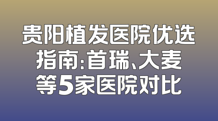 贵阳植发医院优选指南：首瑞、大麦等5家医院对比