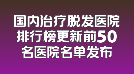 国内治疗脱发医院排行榜更新前50名医院名单发布