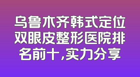 乌鲁木齐韩式定位双眼皮整形医院排名前十，实力分享