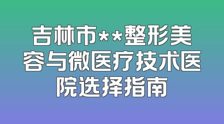 吉林市**整形美容与微医疗技术医院选择指南