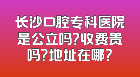 长沙口腔专科医院是公立吗？收费贵吗？地址在哪？
