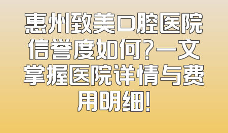 惠州致美口腔医院信誉度如何？一文掌握医院详情与费用明细！