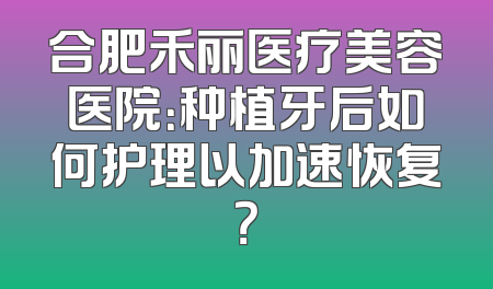 合肥禾丽医疗美容医院：种植牙后如何护理以加速恢复？