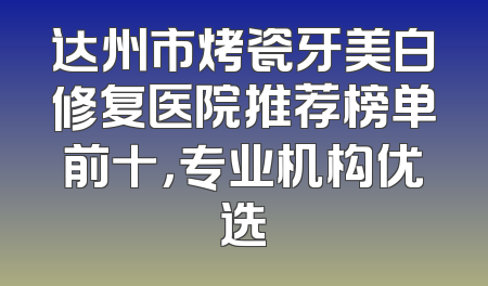 达州市烤瓷牙美白修复医院推荐榜单前十，专业机构优选