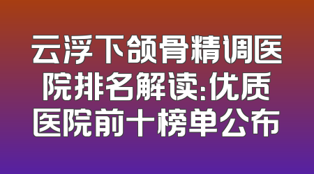 云浮下颌骨精调医院排名解读：优质医院前十榜单公布