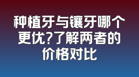 种植牙与镶牙哪个更优？了解两者的价格对比