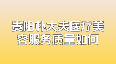 贵阳朴大夫医疗美容服务质量如何