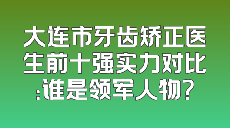 大连市牙齿矫正医生前十强实力对比：谁是领军人物？