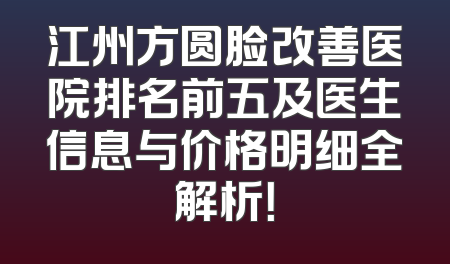江州方圆脸改善医院排名前五及医生信息与价格明细全解析！