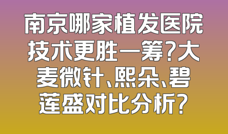 南京哪家植发医院技术更胜一筹？大麦微针、熙朵、碧莲盛对比分析？