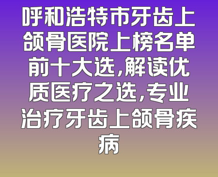 呼和浩特市牙齿上颌骨医院上榜名单前十大选，解读优质医疗之选，专业治疗牙齿上颌骨疾病