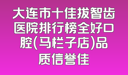 大连市十佳拔智齿医院排行榜全好口腔（马栏子店）品质信誉佳