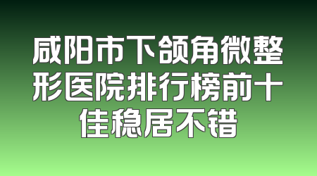 咸阳市下颌角微整形医院排行榜前十佳稳居不错