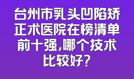 台州市乳头凹陷矫正术医院在榜清单前十强，哪个技术比较好？