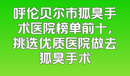 呼伦贝尔市狐臭手术医院榜单前十，挑选优质医院做去狐臭手术