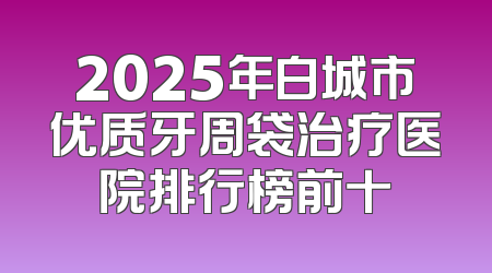 2025年白城市优质牙周袋治疗医院排行榜前十