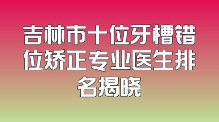 吉林市十位牙槽错位矫正专业医生排名揭晓