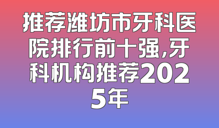 推荐潍坊市牙科医院排行前十强，牙科机构推荐2025年