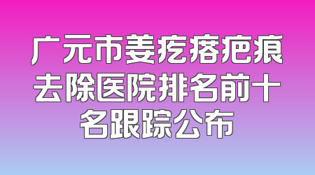 广元市姜疙瘩疤痕去除医院排名前十名跟踪公布