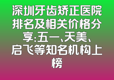 深圳牙齿矫正医院排名及相关价格分享：五一、天美、启飞等知名机构上榜