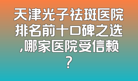 天津光子祛斑医院排名前十口碑之选，哪家医院受信赖？