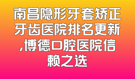 南昌隐形牙套矫正牙齿医院排名更新，博德口腔医院信赖之选