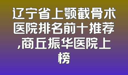 辽宁省上颚截骨术医院排名前十推荐，商丘振华医院上榜