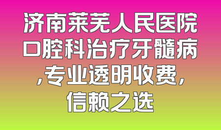 济南莱芜人民医院口腔科治疗牙髓病，专业透明收费，信赖之选